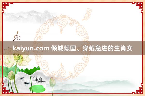 kaiyun.com 倾城倾国、穿戴急进的生肖女