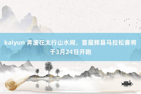 kaiyun 奔波在太行山水间，首届辉县马拉松赛将于3月24日开跑