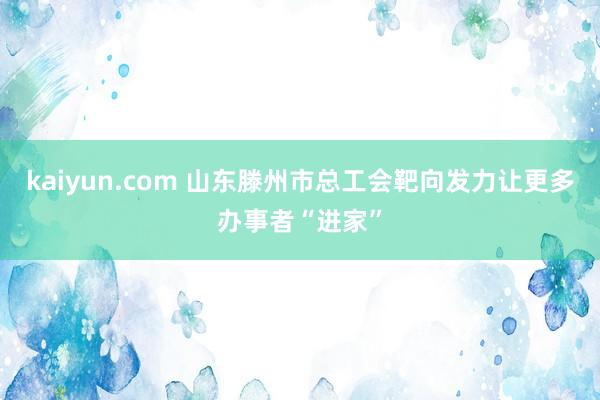 kaiyun.com 山东滕州市总工会靶向发力让更多办事者“进家”