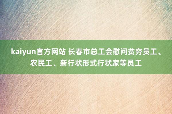 kaiyun官方网站 长春市总工会慰问贫穷员工、农民工、新行状形式行状家等员工