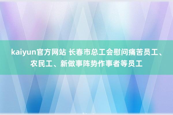 kaiyun官方网站 长春市总工会慰问痛苦员工、农民工、新做事阵势作事者等员工