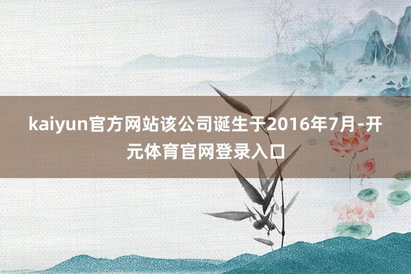 kaiyun官方网站该公司诞生于2016年7月-开元体育官网登录入口