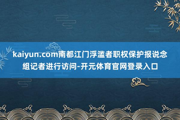 kaiyun.com南都江门浮滥者职权保护报说念组记者进行访问-开元体育官网登录入口