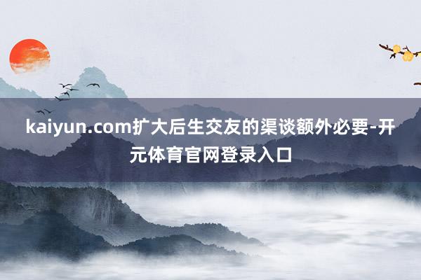 kaiyun.com扩大后生交友的渠谈额外必要-开元体育官网登录入口