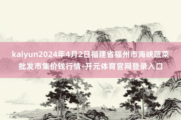 kaiyun2024年4月2日福建省福州市海峡蔬菜批发市集价钱行情-开元体育官网登录入口