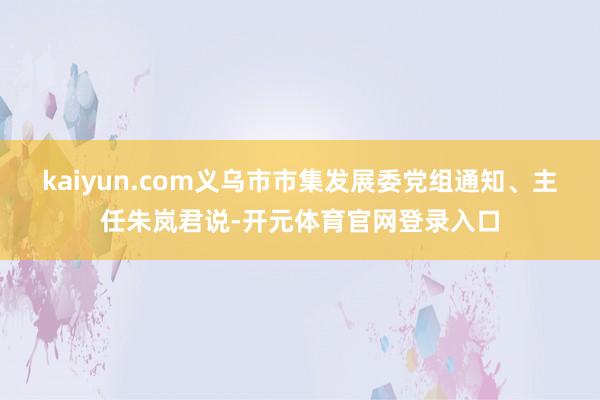 kaiyun.com义乌市市集发展委党组通知、主任朱岚君说-开元体育官网登录入口