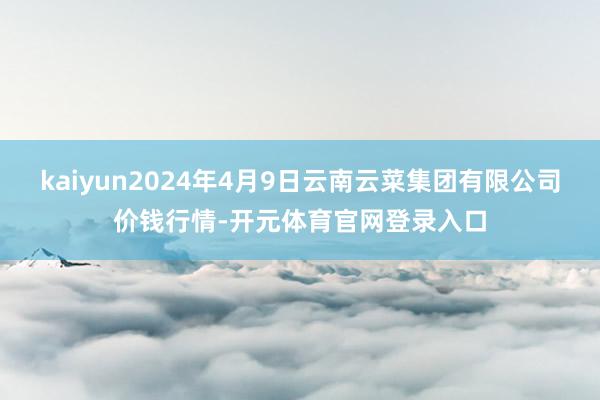 kaiyun2024年4月9日云南云菜集团有限公司价钱行情-开元体育官网登录入口