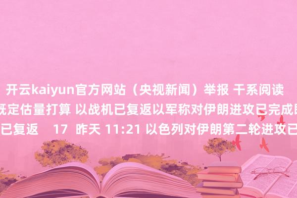 开云kaiyun官方网站（央视新闻）举报 干系阅读      以军称对伊朗进攻已完成既定估量打算 以战机已复返以军称对伊朗进攻已完成既定估量打算 以战机已复返    17  昨天 11:21 以色列对伊朗第二轮进攻已运转以色列对伊朗第二轮进攻已运转    47  昨天 08:49 以军空袭黎最大公立病院隔壁区域 已致18死60伤以军空袭黎最大公立病院隔壁区域 已致18死60伤    17  10-