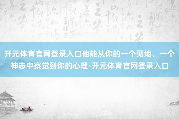 开元体育官网登录入口他能从你的一个见地、一个神志中察觉到你的心理-开元体育官网登录入口