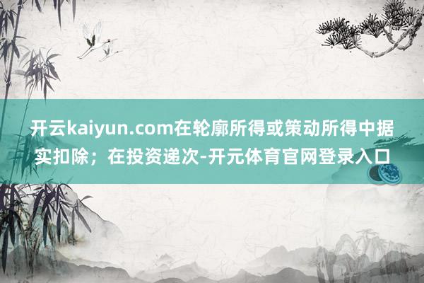 开云kaiyun.com在轮廓所得或策动所得中据实扣除；在投资递次-开元体育官网登录入口
