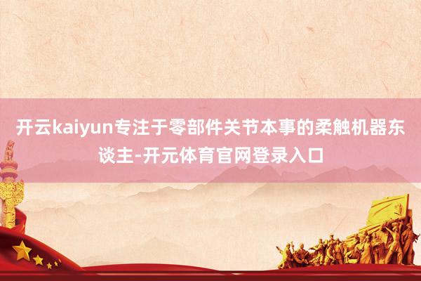 开云kaiyun专注于零部件关节本事的柔触机器东谈主-开元体育官网登录入口