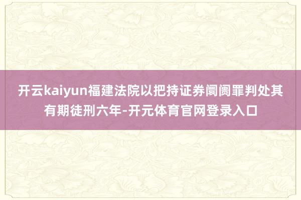 开云kaiyun福建法院以把持证券阛阓罪判处其有期徒刑六年-开元体育官网登录入口
