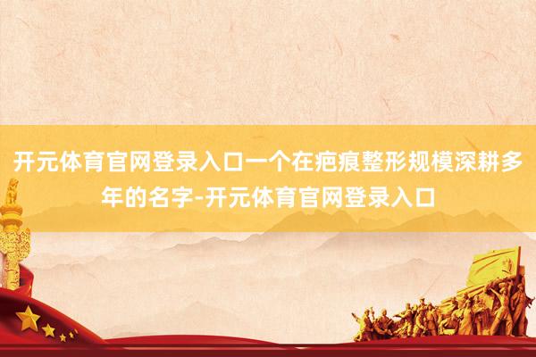 开元体育官网登录入口一个在疤痕整形规模深耕多年的名字-开元体育官网登录入口