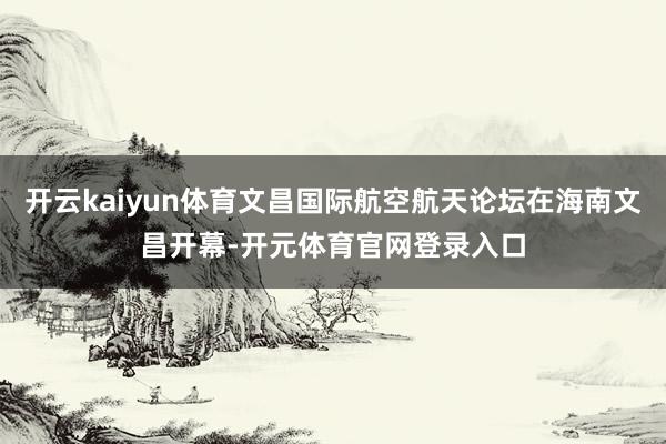 开云kaiyun体育文昌国际航空航天论坛在海南文昌开幕-开元体育官网登录入口