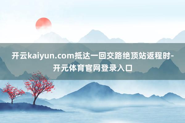 开云kaiyun.com抵达一回交路绝顶站返程时-开元体育官网登录入口