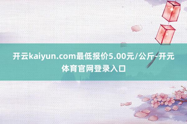 开云kaiyun.com最低报价5.00元/公斤-开元体育官网登录入口