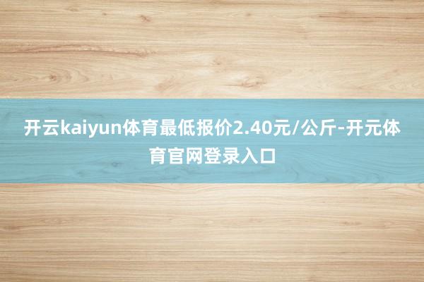 开云kaiyun体育最低报价2.40元/公斤-开元体育官网登录入口
