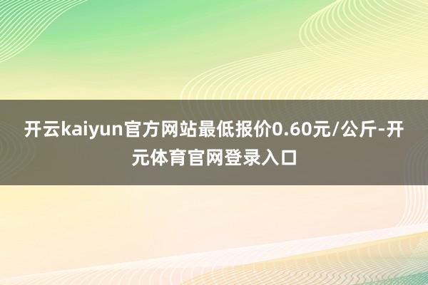 开云kaiyun官方网站最低报价0.60元/公斤-开元体育官网登录入口