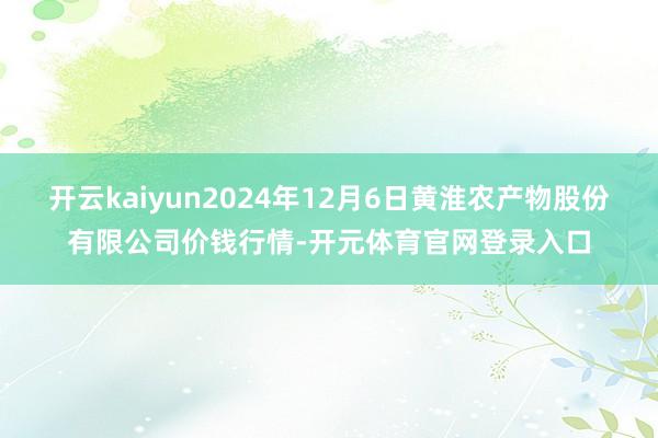 开云kaiyun2024年12月6日黄淮农产物股份有限公司价钱行情-开元体育官网登录入口