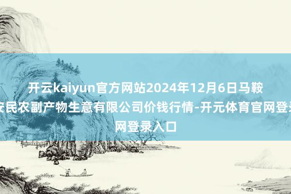 开云kaiyun官方网站2024年12月6日马鞍山市安民农副产物生意有限公司价钱行情-开元体育官网登录入口