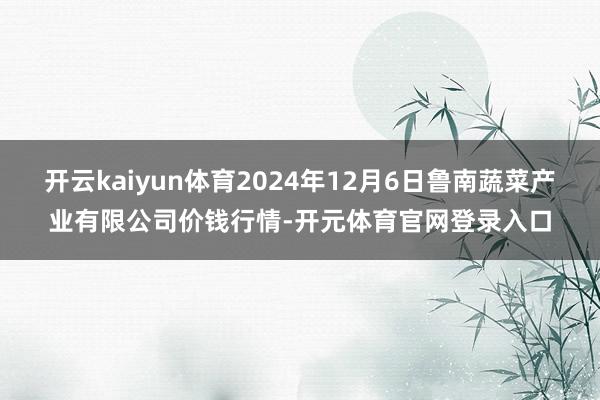 开云kaiyun体育2024年12月6日鲁南蔬菜产业有限公司价钱行情-开元体育官网登录入口