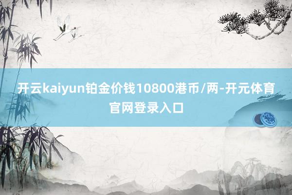 开云kaiyun铂金价钱10800港币/两-开元体育官网登录入口
