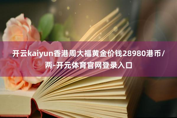 开云kaiyun香港周大福黄金价钱28980港币/两-开元体育官网登录入口