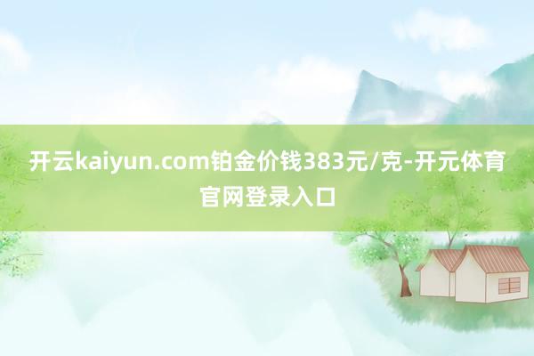 开云kaiyun.com铂金价钱383元/克-开元体育官网登录入口