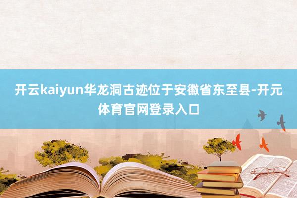 开云kaiyun华龙洞古迹位于安徽省东至县-开元体育官网登录入口