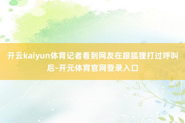 开云kaiyun体育记者看到网友在跟狐狸打过呼叫后-开元体育官网登录入口
