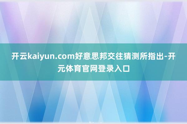 开云kaiyun.com好意思邦交往猜测所指出-开元体育官网登录入口