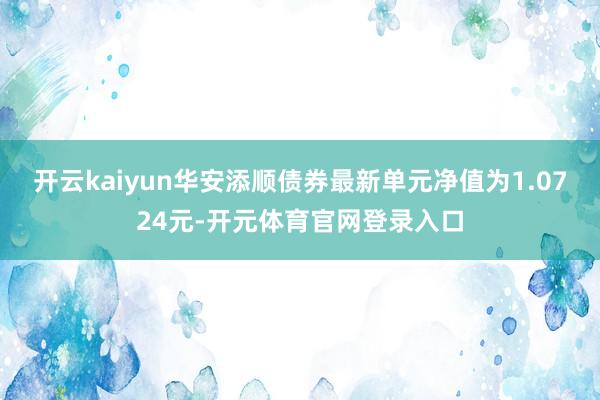 开云kaiyun华安添顺债券最新单元净值为1.0724元-开元体育官网登录入口