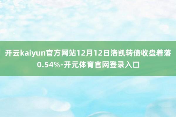 开云kaiyun官方网站12月12日洛凯转债收盘着落0.54%-开元体育官网登录入口
