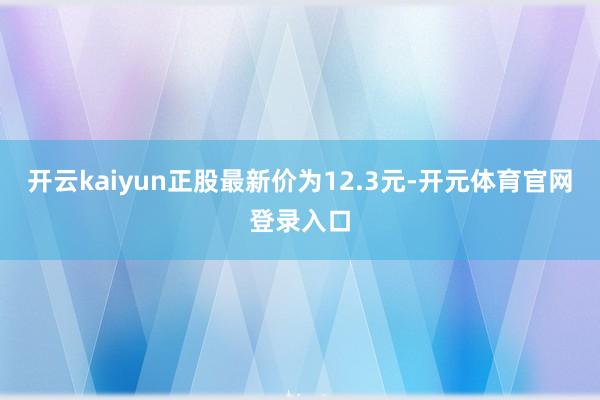 开云kaiyun正股最新价为12.3元-开元体育官网登录入口