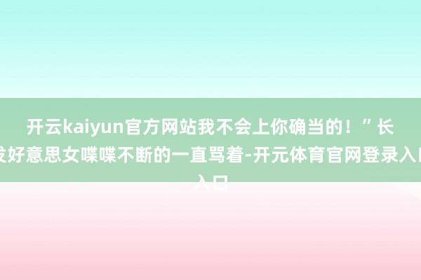 开云kaiyun官方网站我不会上你确当的！”长发好意思女喋喋不断的一直骂着-开元体育官网登录入口