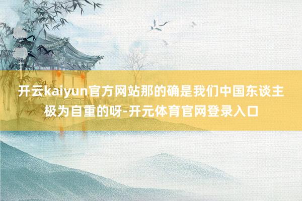 开云kaiyun官方网站那的确是我们中国东谈主极为自重的呀-开元体育官网登录入口