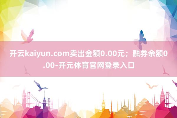 开云kaiyun.com卖出金额0.00元；融券余额0.00-开元体育官网登录入口
