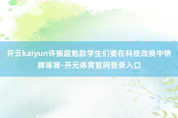 开云kaiyun许振超勉励学生们要在科技改换中镌脾琢肾-开元体育官网登录入口