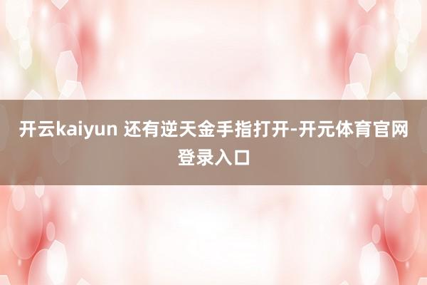 开云kaiyun 还有逆天金手指打开-开元体育官网登录入口