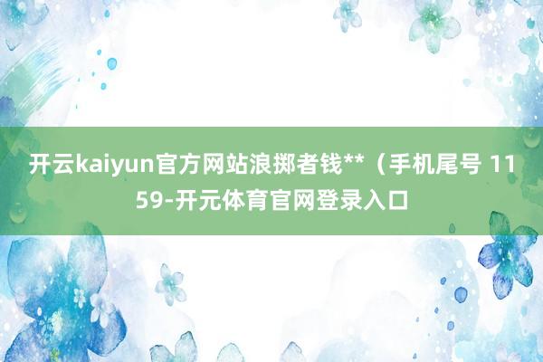 开云kaiyun官方网站浪掷者钱**（手机尾号 1159-开元体育官网登录入口