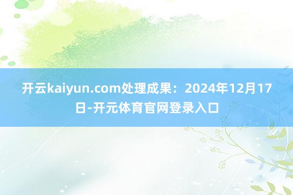 开云kaiyun.com处理成果：2024年12月17日-开元体育官网登录入口