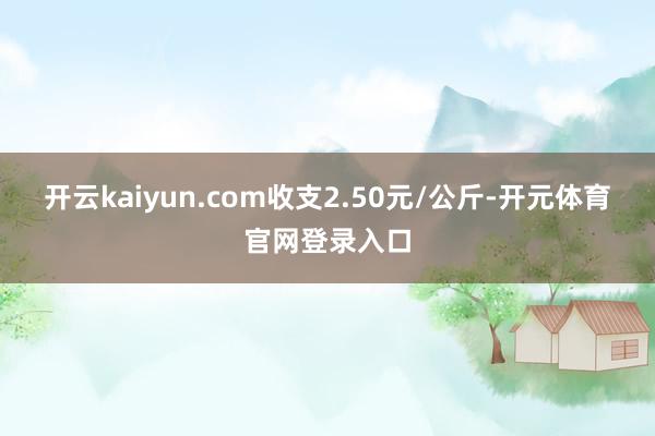 开云kaiyun.com收支2.50元/公斤-开元体育官网登录入口