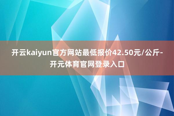 开云kaiyun官方网站最低报价42.50元/公斤-开元体育官网登录入口