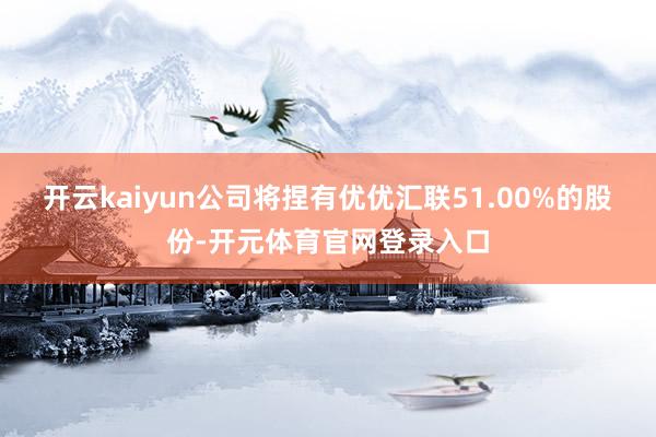 开云kaiyun公司将捏有优优汇联51.00%的股份-开元体育官网登录入口