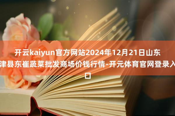 开云kaiyun官方网站2024年12月21日山东宁津县东崔蔬菜批发商场价钱行情-开元体育官网登录入口