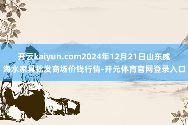 开云kaiyun.com2024年12月21日山东威海水家具批发商场价钱行情-开元体育官网登录入口