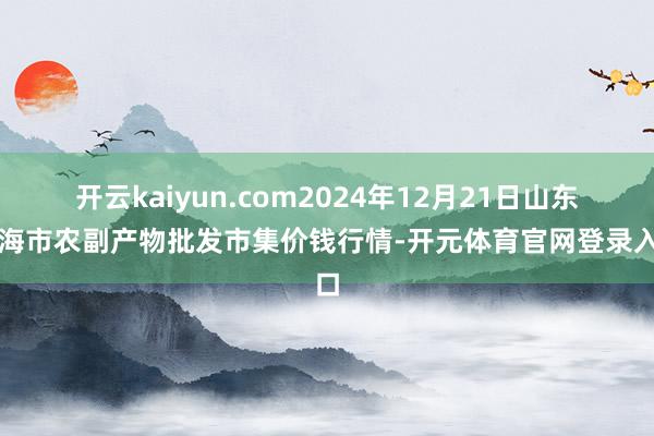 开云kaiyun.com2024年12月21日山东威海市农副产物批发市集价钱行情-开元体育官网登录入口