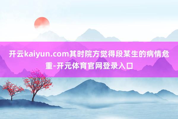 开云kaiyun.com其时院方觉得段某生的病情危重-开元体育官网登录入口