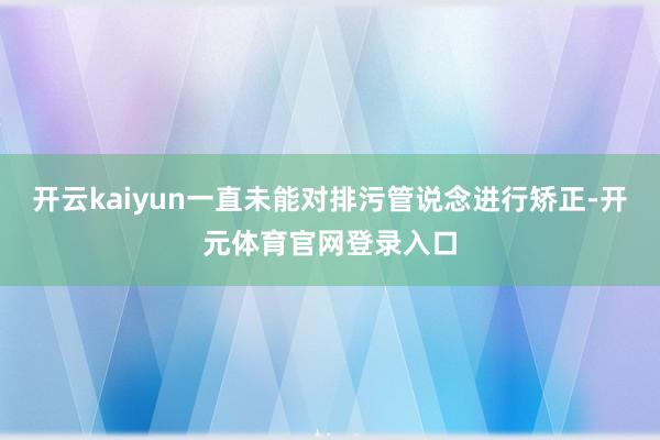 开云kaiyun一直未能对排污管说念进行矫正-开元体育官网登录入口