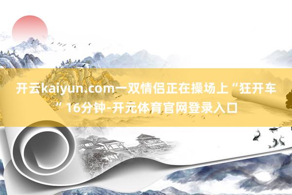 开云kaiyun.com一双情侣正在操场上“狂开车”16分钟-开元体育官网登录入口